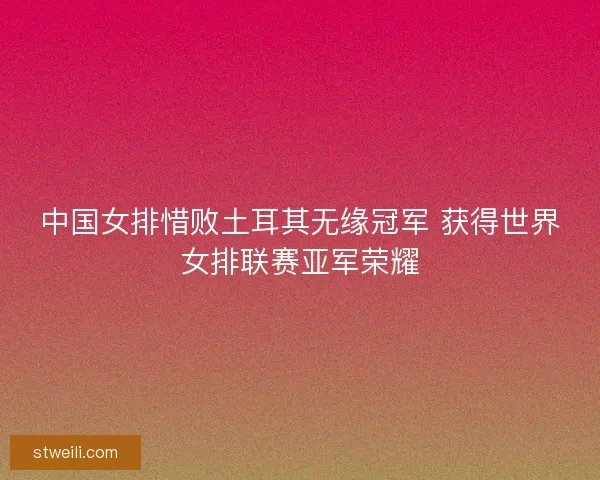 中国女排惜败土耳其无缘冠军 获得世界女排联赛亚军荣耀 中国女排惜败土耳其无缘冠军 获得世界女排联赛亚军荣耀