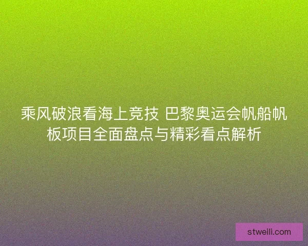 乘风破浪看海上竞技 巴黎奥运会帆船帆板项目全面盘点与精彩看点解析
