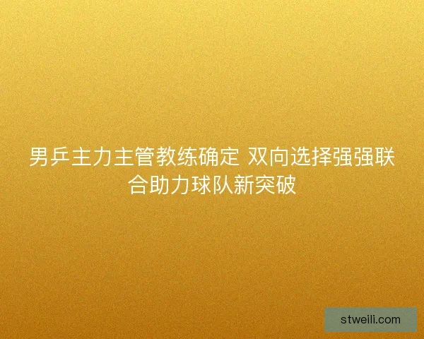 男乒主力主管教练确定 双向选择强强联合助力球队新突破 男乒主力主管教练确定 双向选择强强联合助力球队新突破