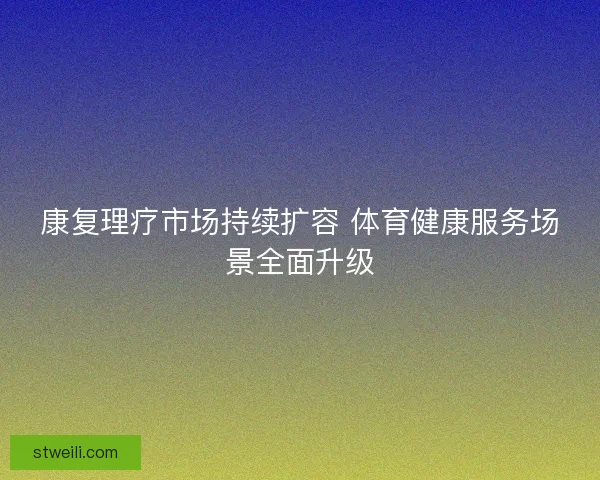 康复理疗市场持续扩容 体育健康服务场景全面升级 康复理疗市场持续扩容 体育健康服务场景全面升级