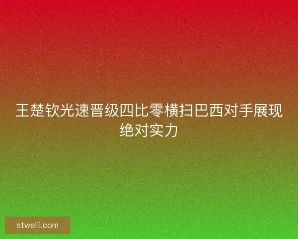 王楚钦光速晋级四比零横扫巴西对手展现绝对实力 王楚钦光速晋级四比零横扫巴西对手展现绝对实力