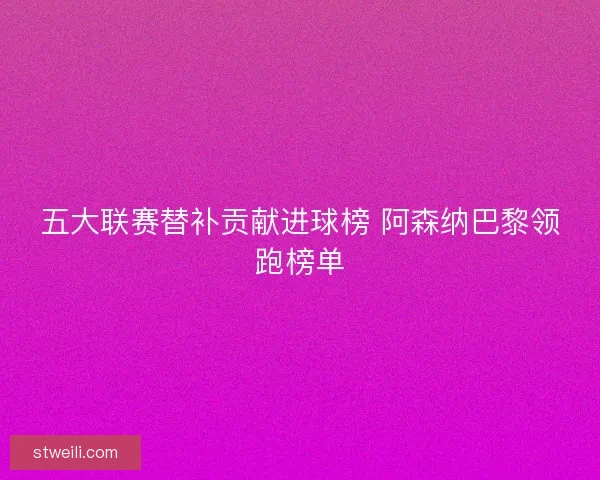 五大联赛替补贡献进球榜 阿森纳巴黎领跑榜单 五大联赛替补贡献进球榜 阿森纳巴黎领跑榜单