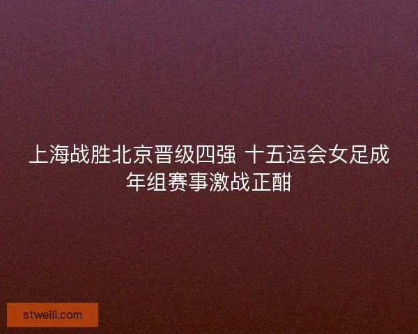 上海战胜北京晋级四强 十五运会女足成年组赛事激战正酣 上海战胜北京晋级四强 十五运会女足成年组赛事激战正酣