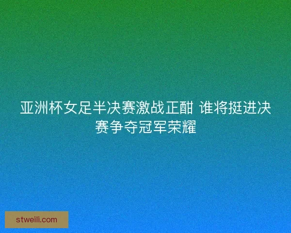 亚洲杯女足半决赛激战正酣 谁将挺进决赛争夺冠军荣耀