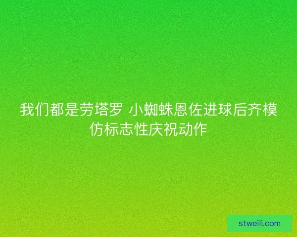 我们都是劳塔罗 小蜘蛛恩佐进球后齐模仿标志性庆祝动作
