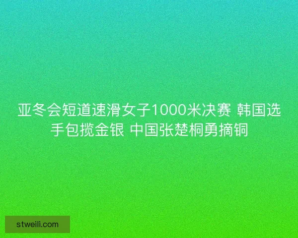 亚冬会短道速滑女子1000米决赛 韩国选手包揽金银 中国张楚桐勇摘铜 亚冬会短道速滑女子1000米决赛 韩国选手包揽金银 中国张楚桐勇摘铜
