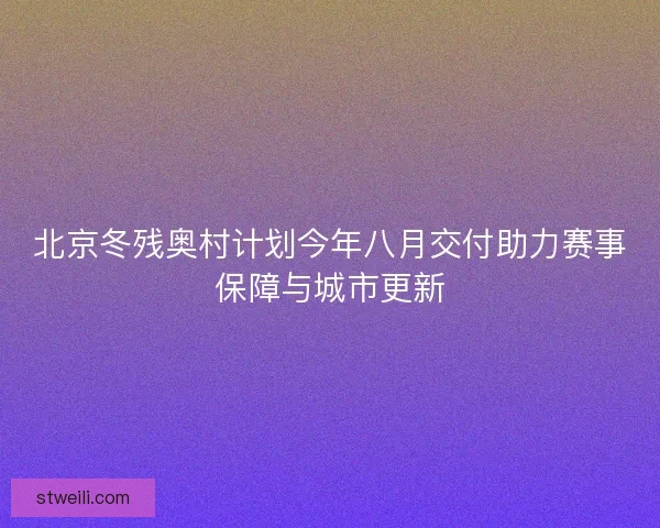 北京冬残奥村计划今年八月交付助力赛事保障与城市更新