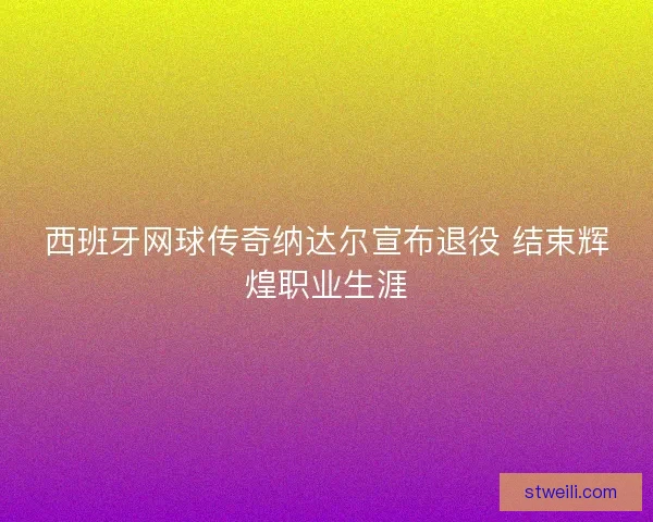 西班牙网球传奇纳达尔宣布退役 结束辉煌职业生涯 西班牙网球传奇纳达尔宣布退役 结束辉煌职业生涯