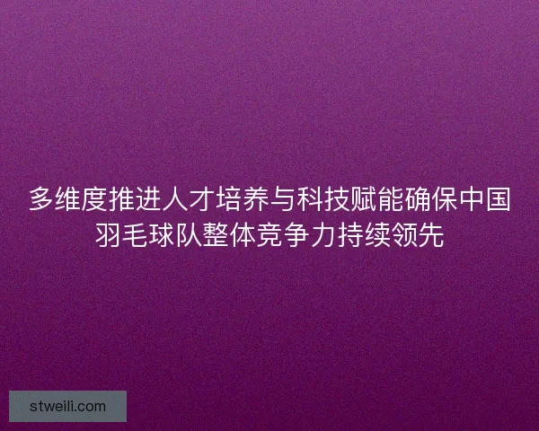 多维度推进人才培养与科技赋能确保中国羽毛球队整体竞争力持续领先 多维度推进人才培养与科技赋能确保中国羽毛球队整体竞争力持续领先