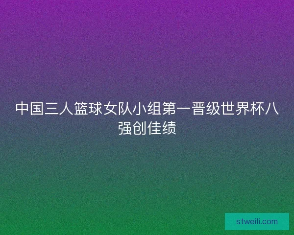 中国三人篮球女队小组第一晋级世界杯八强创佳绩 中国三人篮球女队小组第一晋级世界杯八强创佳绩