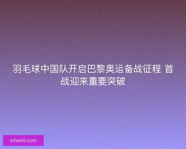 羽毛球中国队开启巴黎奥运备战征程 首战迎来重要突破 羽毛球中国队开启巴黎奥运备战征程 首战迎来重要突破
