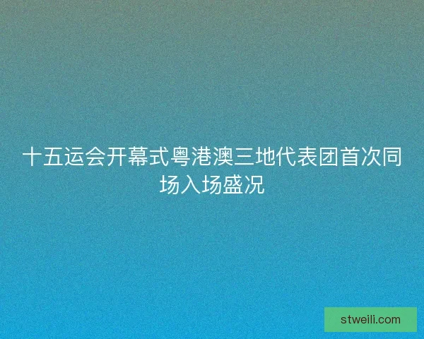 十五运会开幕式粤港澳三地代表团首次同场入场盛况 十五运会开幕式粤港澳三地代表团首次同场入场盛况