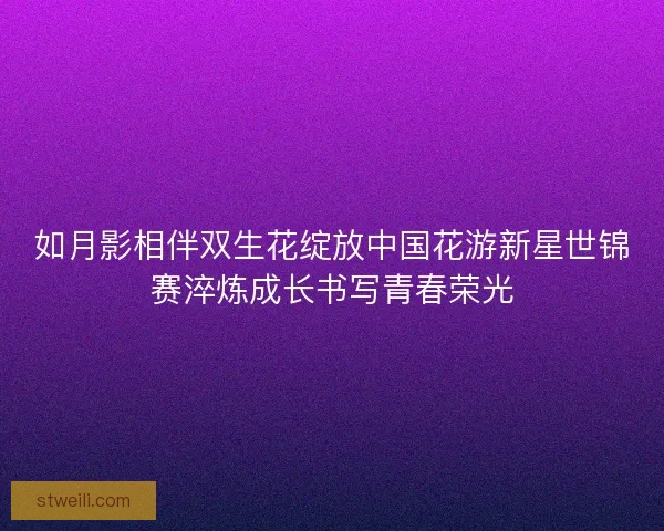如月影相伴双生花绽放中国花游新星世锦赛淬炼成长书写青春荣光 如月影相伴双生花绽放中国花游新星世锦赛淬炼成长书写青春荣光
